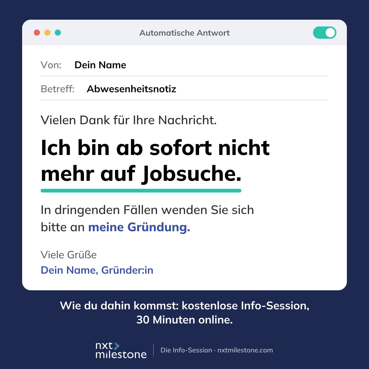 Eine E-Mail mit eingeschalteter Abwesenheitsnotiz. Von: Dein Name. Betreff: Abwesenheitsnotiz. Vielen Dank für Ihre Nachricht. Ich bin ab sofort nicht mehr auf Jobsuche. In dringenden Fällen wenden Sie sich bitte an meine Gründung. Viele Grüße, Dein Name, Gründer:in. Darunter: Wie du dahin kommst: kostenlose Info-Session, 30 Minuten online. nxt milestone, Gründen aus der Arbeitslosigkeit.
